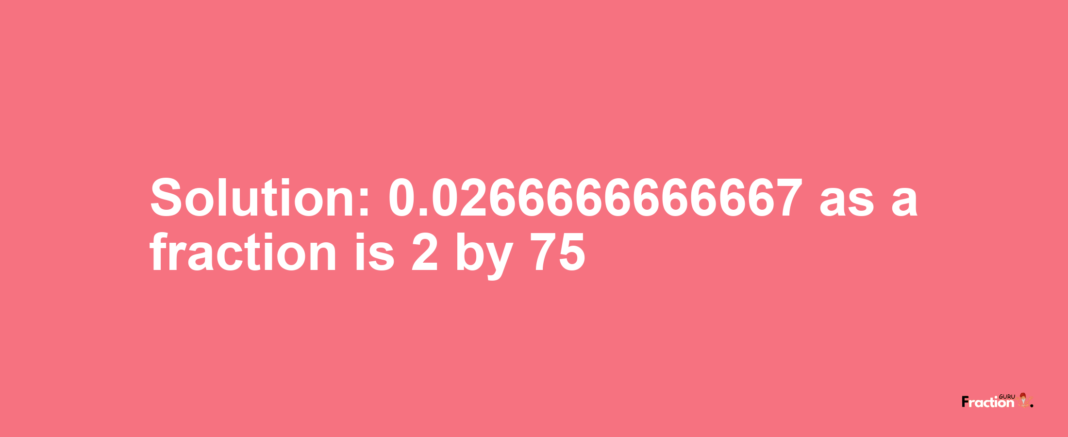 Solution:0.0266666666667 as a fraction is 2/75